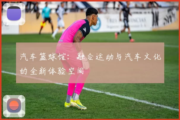汽车篮球馆：融合运动与汽车文化的全新体验空间