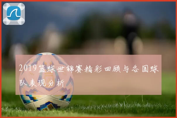 2019篮球世锦赛精彩回顾与各国球队表现分析