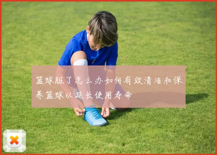 篮球脏了怎么办如何有效清洁和保养篮球以延长使用寿命