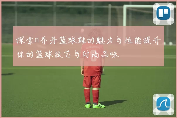 探索n乔丹篮球鞋的魅力与性能提升你的篮球技艺与时尚品味