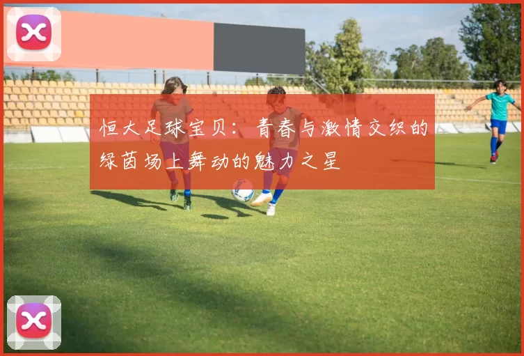 恒大足球宝贝：青春与激情交织的绿茵场上舞动的魅力之星